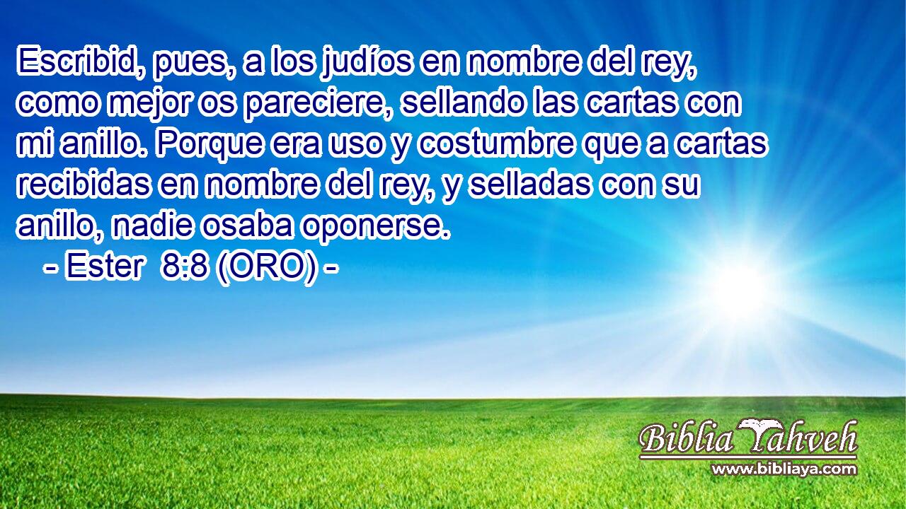  Escribid, pues, a los judíos en nombre del rey, como mejor os pareciere, sellando las cartas con mi anillo. Porque era uso y costumbre que a cartas recibidas en nombre del rey, y selladas con su anillo, nadie osaba oponerse. 