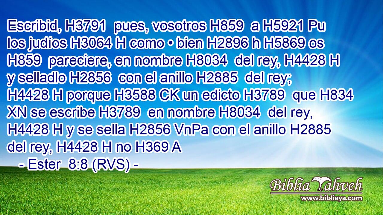 Escribid, H3791  pues, vosotros H859  a H5921 Pu los judíos H3064 H como • bien H2896 h H5869 os H859  pareciere, en nombre H8034  del rey, H4428 H y selladlo H2856  con el anillo H2885  del rey; H4428 H porque H3588 CK un edicto H3789  que H834 XN se escribe H3789  en nombre H8034  del rey, H4428 H y se sella H2856 VnPa con el anillo H2885  del rey, H4428 H no H369 A