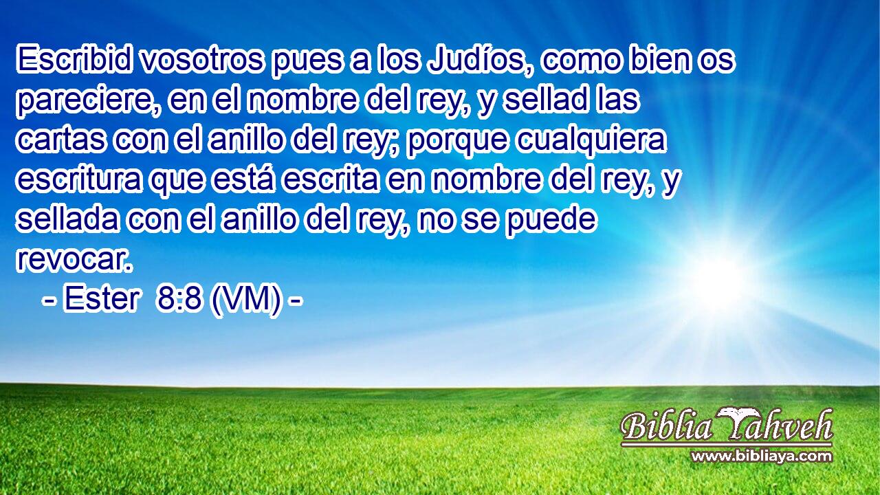  Escribid vosotros pues a los Judíos, como bien os pareciere, en el nombre del rey, y sellad las cartas con el anillo del rey; porque cualquiera escritura que está escrita en nombre del rey, y sellada con el anillo del rey, no se puede revocar. 