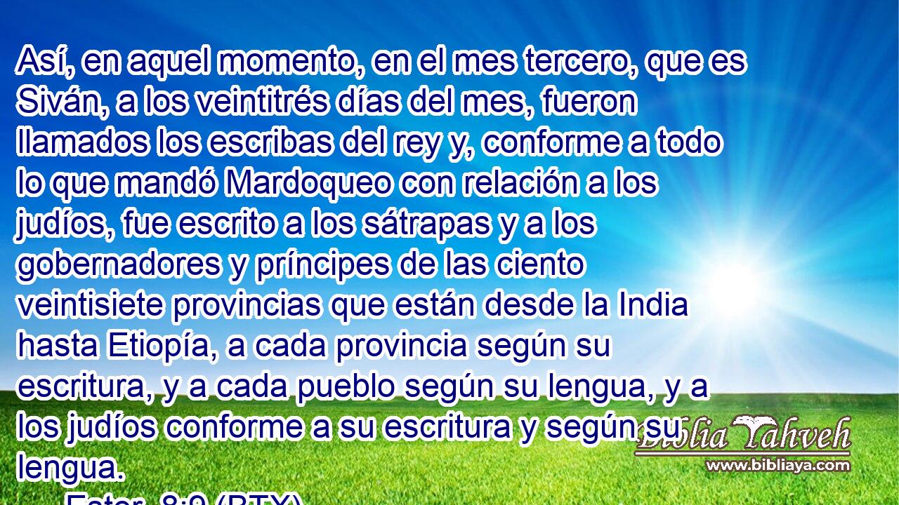 Así, en aquel momento, en el mes tercero, que es Siván, a los veintitrés días del mes, fueron llamados los escribas del rey y, conforme a todo lo que mandó Mardoqueo con relación a los judíos, fue escrito a los sátrapas y a los gobernadores y príncipes de las ciento veintisiete provincias que están desde la India hasta Etiopía, a cada provincia según su escritura, y a cada pueblo según su lengua, y a los judíos conforme a su escritura y según su lengua.