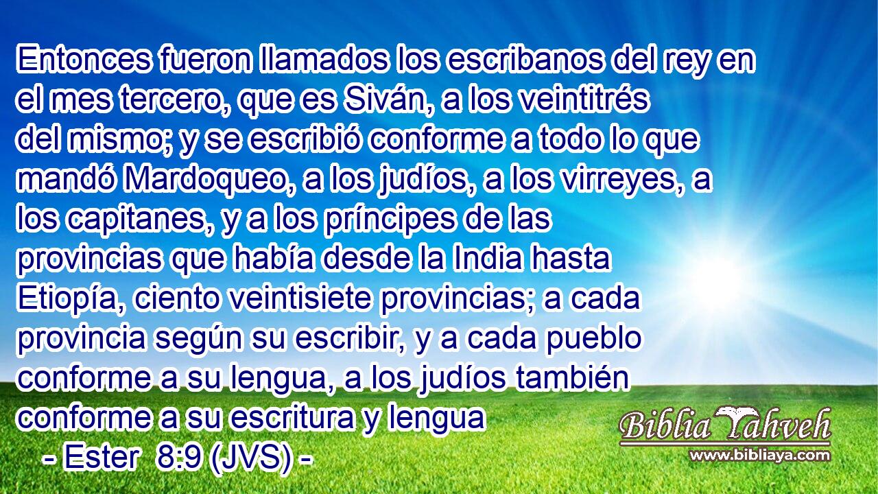 Entonces fueron llamados los escribanos del rey en el mes tercero, que es Siván, a los veintitrés del mismo; y se escribió conforme a todo lo que mandó Mardoqueo, a los judíos, a los virreyes, a los capitanes, y a los príncipes de las provincias que había desde la India hasta Etiopía, ciento veintisiete provincias; a cada provincia según su escribir, y a cada pueblo conforme a su lengua, a los judíos también conforme a su escritura y lengua