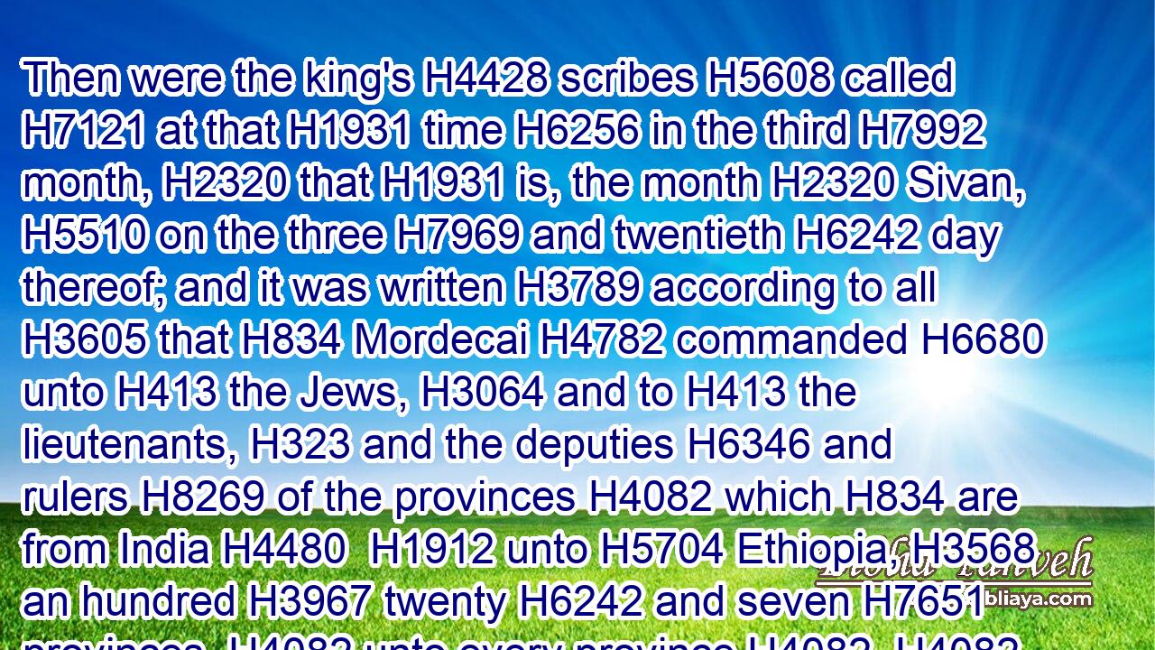 Then were the king's H4428 scribes H5608 called H7121 at that H1931 time H6256 in the third H7992 month, H2320 that H1931 is, the month H2320 Sivan, H5510 on the three H7969 and twentieth H6242 day thereof; and it was written H3789 according to all H3605 that H834 Mordecai H4782 commanded H6680 unto H413 the Jews, H3064 and to H413 the lieutenants, H323 and the deputies H6346 and rulers H8269 of the provinces H4082 which H834 are from India H4480  H1912 unto H5704 Ethiopia, H3568 an hundred H3967 twenty H6242 and seven H7651 provinces, H4082 unto every province H4082  H4082 according to the writing H3791 thereof, and unto every people H5971  H5971 after their language, H3956 and to H413 the Jews H3064 according to their wri