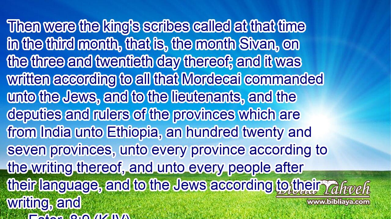 Then were the king's scribes called at that time in the third month, that is, the month Sivan, on the three and twentieth day thereof; and it was written according to all that Mordecai commanded unto the Jews, and to the lieutenants, and the deputies and rulers of the provinces which are from India unto Ethiopia, an hundred twenty and seven provinces, unto every province according to the writing thereof, and unto every people after their language, and to the Jews according to their writing, and 