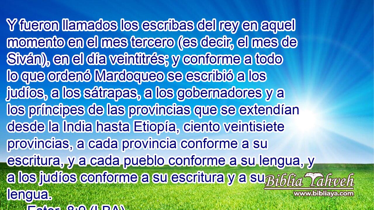 Y fueron llamados los escribas del rey en aquel momento en el mes tercero (es decir, el mes de Siván), en el día veintitrés; y conforme a todo lo que ordenó Mardoqueo se escribió a los judíos, a los sátrapas, a los gobernadores y a los príncipes de las provincias que se extendían desde la India hasta Etiopía, ciento veintisiete provincias, a cada provincia conforme a su escritura, y a cada pueblo conforme a su lengua, y a los judíos conforme a su escritura y a su lengua.