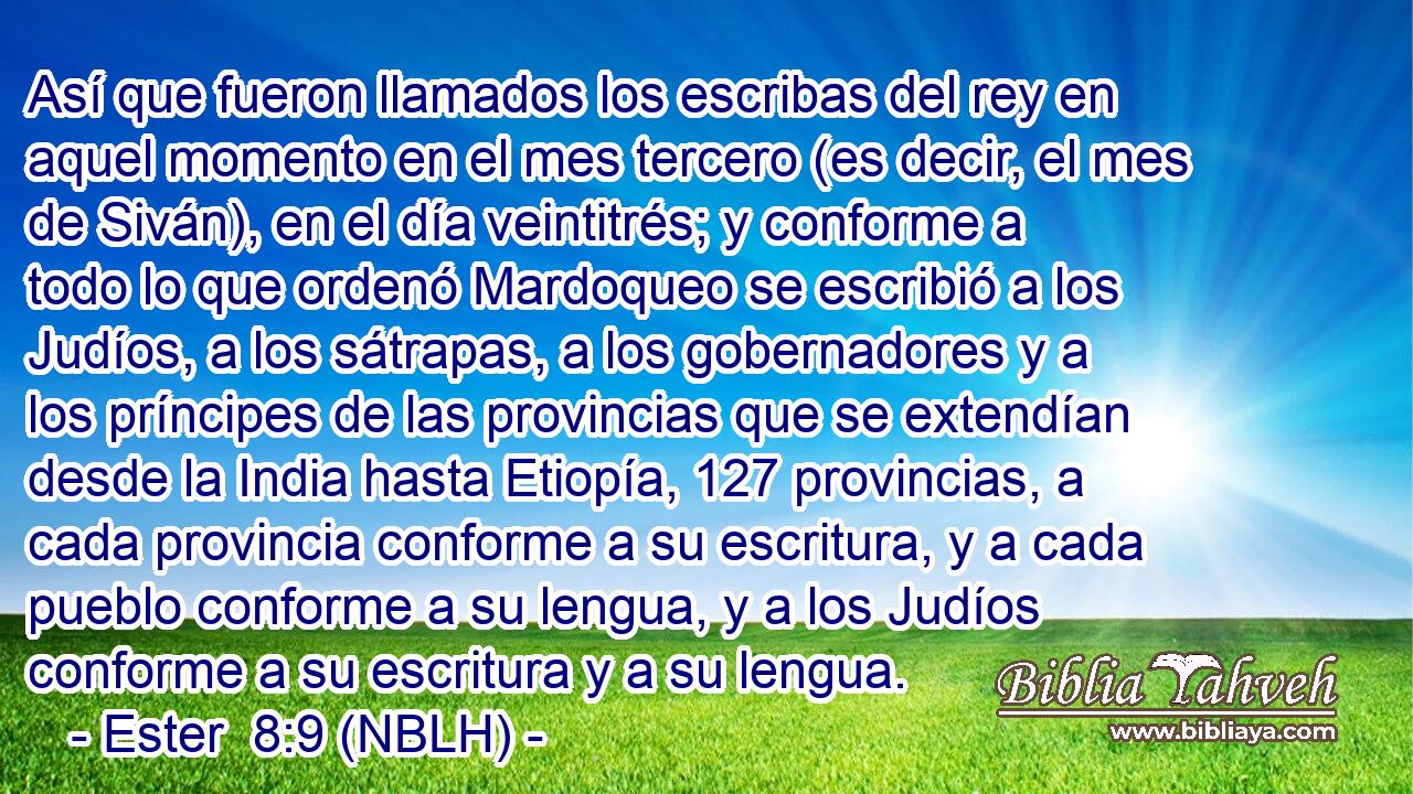  Así que fueron llamados los escribas del rey en aquel momento en el mes tercero (es decir, el mes de Siván), en el día veintitrés; y conforme a todo lo que ordenó Mardoqueo se escribió a los Judíos, a los sátrapas, a los gobernadores y a los príncipes de las provincias que se extendían desde la India hasta Etiopía, 127 provincias, a cada provincia conforme a su escritura, y a cada pueblo conforme a su lengua, y a los Judíos conforme a su escritura y a su lengua. 