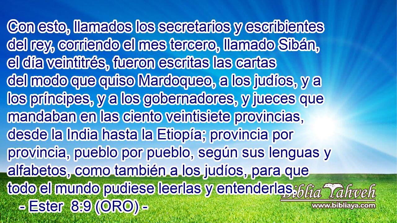  Con esto, llamados los secretarios y escribientes del rey, corriendo el mes tercero, llamado Sibán, el día veintitrés, fueron escritas las cartas del modo que quiso Mardoqueo, a los judíos, y a los príncipes, y a los gobernadores, y jueces que mandaban en las ciento veintisiete provincias, desde la India hasta la Etiopía; provincia por provincia, pueblo por pueblo, según sus lenguas y alfabetos, como también a los judíos, para que todo el mundo pudiese leerlas y entenderlas. 