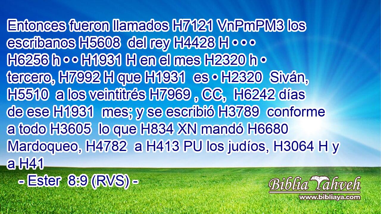 Entonces fueron llamados H7121 VnPmPM3 los escribanos H5608  del rey H4428 H • • • H6256 h • • H1931 H en el mes H2320 h • tercero, H7992 H que H1931  es • H2320  Siván, H5510  a los veintitrés H7969 , CC,  H6242 días de ese H1931  mes; y se escribió H3789  conforme a todo H3605  lo que H834 XN mandó H6680  Mardoqueo, H4782  a H413 PU los judíos, H3064 H y a H41