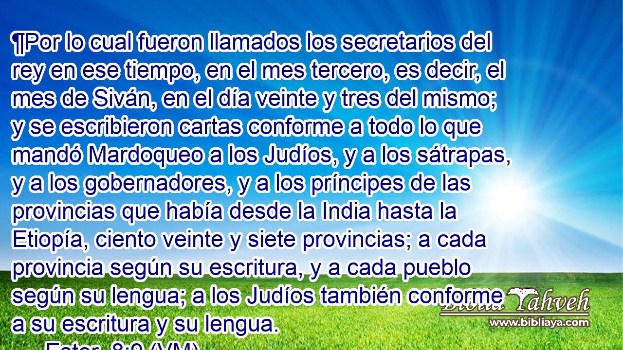  ¶Por lo cual fueron llamados los secretarios del rey en ese tiempo, en el mes tercero, es decir, el mes de Siván, en el día veinte y tres del mismo; y se escribieron cartas conforme a todo lo que mandó Mardoqueo a los Judíos, y a los sátrapas, y a los gobernadores, y a los príncipes de las provincias que había desde la India hasta la Etiopía, ciento veinte y siete provincias; a cada provincia según su escritura, y a cada pueblo según su lengua; a los Judíos también conforme a su escritura y su lengua. 