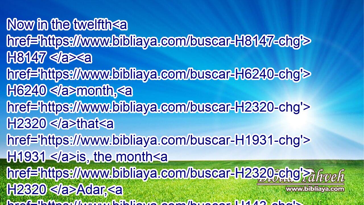 Now in the twelfth H8147  H6240 month, H2320 that H1931 is, the month H2320 Adar, H143 on the thirteenth H7969  H6240 day H3117 of the same, when H834 the king's H4428 commandment H1697 and his decree H1881 drew near H5060 to be put in execution, H6213 in the day H3117 that H834 the enemies H341 of the Jews H3064 hoped H7663 to have power H7980 over them, (though it H1931 was turned to the contrary, H2015 that H834 the Jews H3064 had rule over H7980 them H1992 that hated H8130 them;)