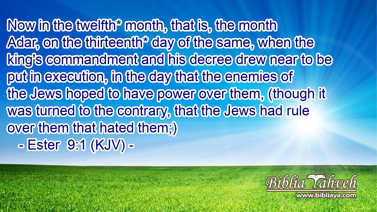 Now in the twelfth* month, that is, the month Adar, on the thirteenth* day of the same, when the king's commandment and his decree drew near to be put in execution, in the day that the enemies of the Jews hoped to have power over them, (though it was turned to the contrary, that the Jews had rule over them that hated them;)