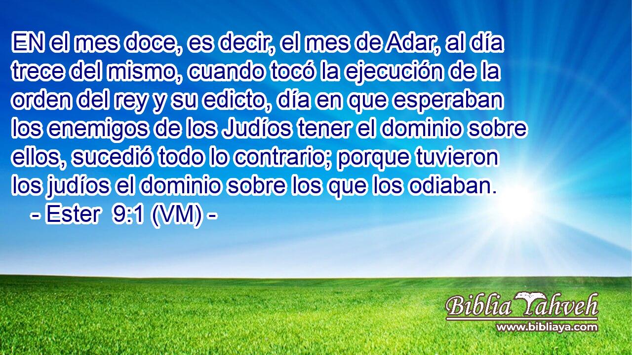  EN el mes doce, es decir, el mes de Adar, al día trece del mismo, cuando tocó la ejecución de la orden del rey y su edicto, día en que esperaban los enemigos de los Judíos tener el dominio sobre ellos, sucedió todo lo contrario; porque tuvieron los judíos el dominio sobre los que los odiaban. 