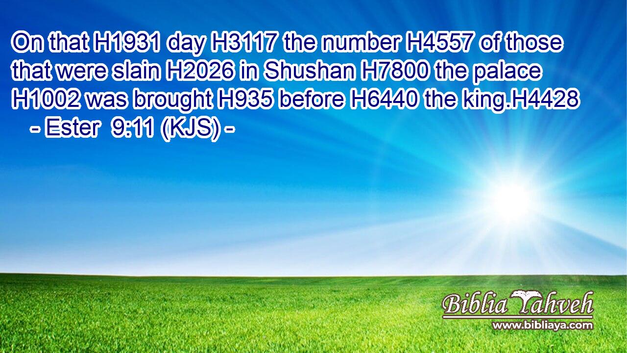 On that H1931 day H3117 the number H4557 of those that were slain H2026 in Shushan H7800 the palace H1002 was brought H935 before H6440 the king.H4428