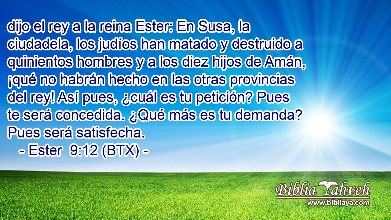 dijo el rey a la reina Ester: En Susa, la ciudadela, los judíos han matado y destruido a quinientos hombres y a los diez hijos de Amán, ¡qué no habrán hecho en las otras provincias del rey! Así pues, ¿cuál es tu petición? Pues te será concedida. ¿Qué más es tu demanda? Pues será satisfecha.