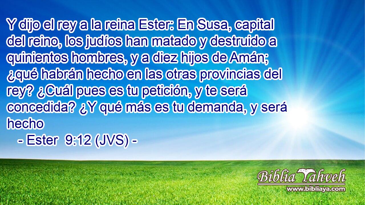 Y dijo el rey a la reina Ester: En Susa, capital del reino, los judíos han matado y destruido a quinientos hombres, y a diez hijos de Amán; ¿qué habrán hecho en las otras provincias del rey? ¿Cuál pues es tu petición, y te será concedida? ¿Y qué más es tu demanda, y será hecho