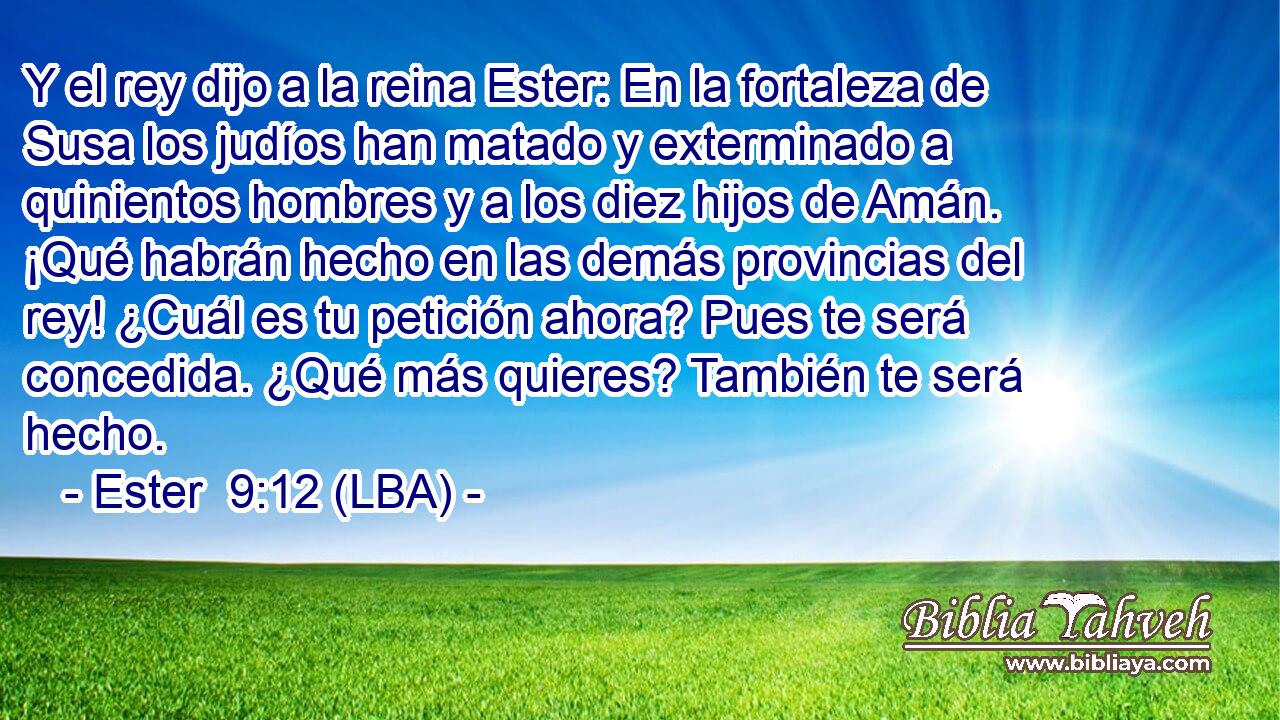 Y el rey dijo a la reina Ester: En la fortaleza de Susa los judíos han matado y exterminado a quinientos hombres y a los diez hijos de Amán. ¡Qué habrán hecho en las demás provincias del rey! ¿Cuál es tu petición ahora? Pues te será concedida. ¿Qué más quieres? También te será hecho.