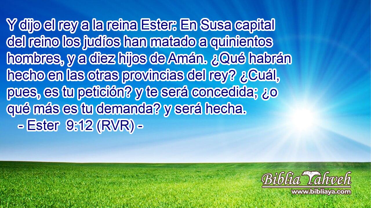 Y dijo el rey a la reina Ester: En Susa capital del reino los judíos han matado a quinientos hombres, y a diez hijos de Amán. ¿Qué habrán hecho en las otras provincias del rey? ¿Cuál, pues, es tu petición? y te será concedida; ¿o qué más es tu demanda? y será hecha.