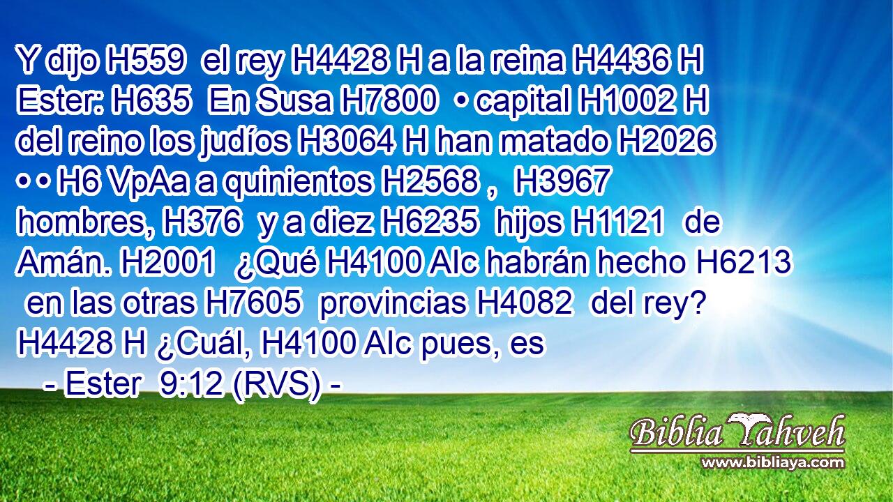 Y dijo H559  el rey H4428 H a la reina H4436 H Ester: H635  En Susa H7800  • capital H1002 H del reino los judíos H3064 H han matado H2026  • • H6 VpAa a quinientos H2568 ,  H3967 hombres, H376  y a diez H6235  hijos H1121  de Amán. H2001  ¿Qué H4100 AIc habrán hecho H6213  en las otras H7605  provincias H4082  del rey? H4428 H ¿Cuál, H4100 AIc pues, es 