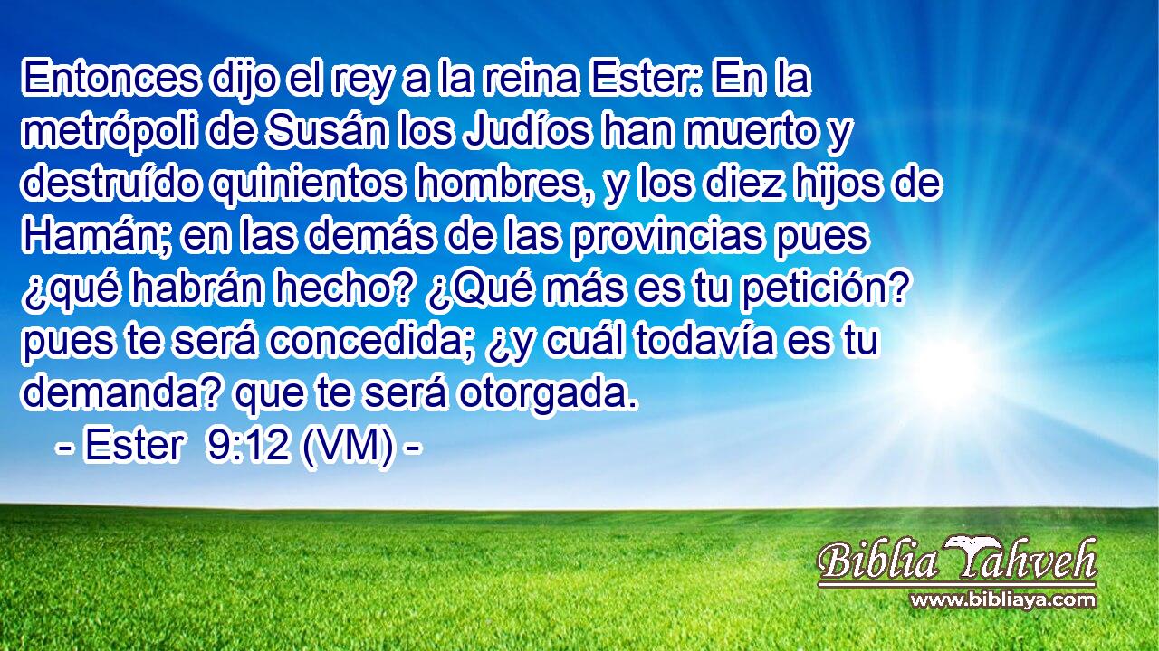  Entonces dijo el rey a la reina Ester: En la metrópoli de Susán los Judíos han muerto y destruído quinientos hombres, y los diez hijos de Hamán; en las demás de las provincias pues ¿qué habrán hecho? ¿Qué más es tu petición? pues te será concedida; ¿y cuál todavía es tu demanda? que te será otorgada. 