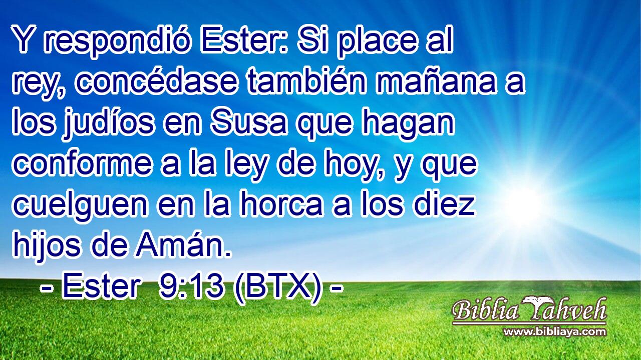 Y respondió Ester: Si place al rey, concédase también mañana a los judíos en Susa que hagan conforme a la ley de hoy, y que cuelguen en la horca a los diez hijos de Amán.