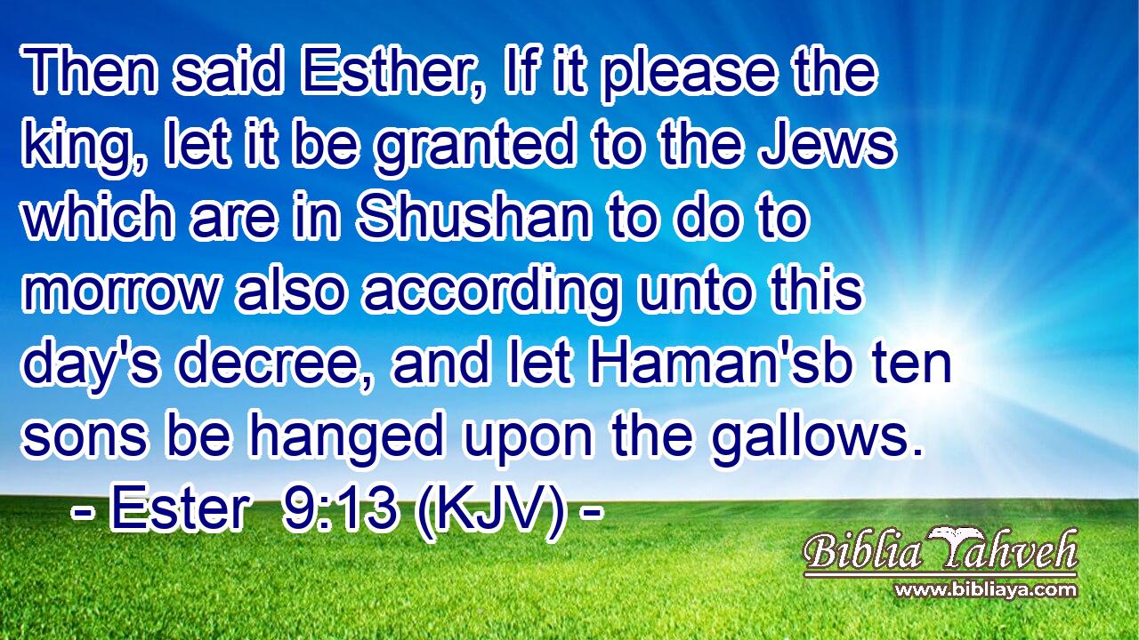 Then said Esther, If it please the king, let it be granted to the Jews which are in Shushan to do to morrow also according unto this day's decree, and let Haman'sb ten sons be hanged upon the gallows.