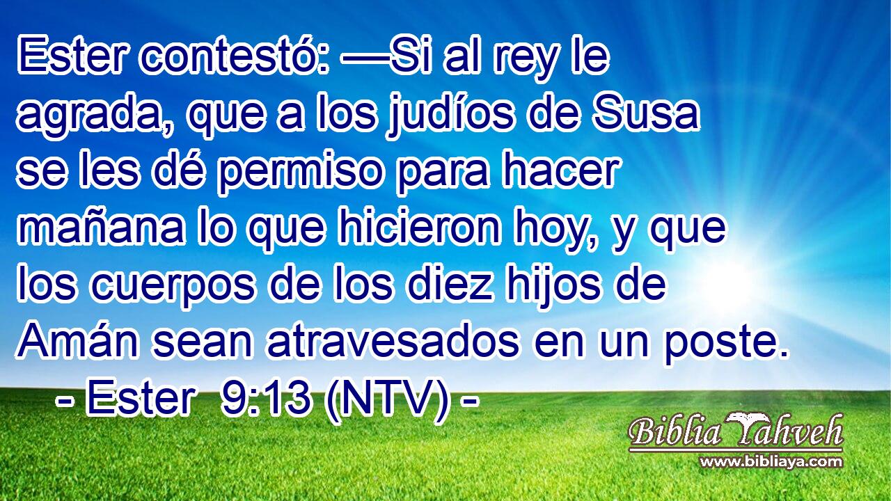 Ester contestó: —Si al rey le agrada, que a los judíos de Susa se les dé permiso para hacer mañana lo que hicieron hoy, y que los cuerpos de los diez hijos de Amán sean atravesados en un poste.