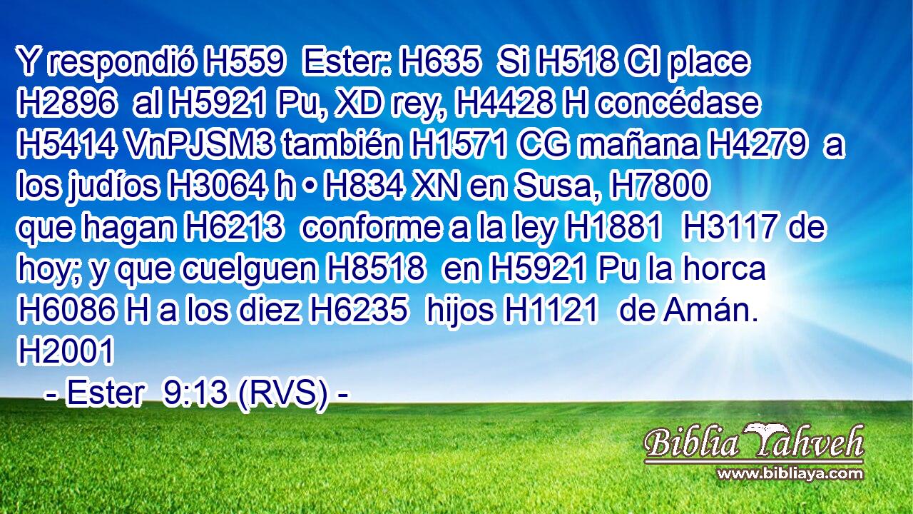 Y respondió H559  Ester: H635  Si H518 CI place H2896  al H5921 Pu, XD rey, H4428 H concédase H5414 VnPJSM3 también H1571 CG mañana H4279  a los judíos H3064 h • H834 XN en Susa, H7800  que hagan H6213  conforme a la ley H1881  H3117 de hoy; y que cuelguen H8518  en H5921 Pu la horca H6086 H a los diez H6235  hijos H1121  de Amán. H2001  