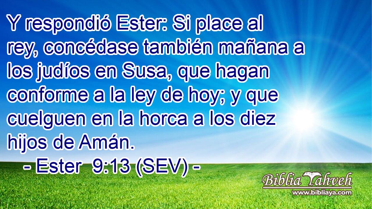 Y respondió Ester: Si place al rey, concédase también mañana a los judíos en Susa, que hagan conforme a la ley de hoy; y que cuelguen en la horca a los diez hijos de Amán.