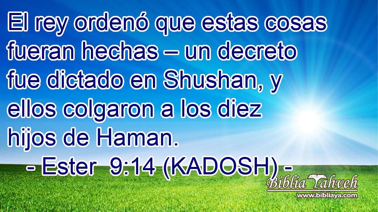  El rey ordenó que estas cosas fueran hechas – un decreto fue dictado en Shushan, y ellos colgaron a los diez hijos de Haman. 