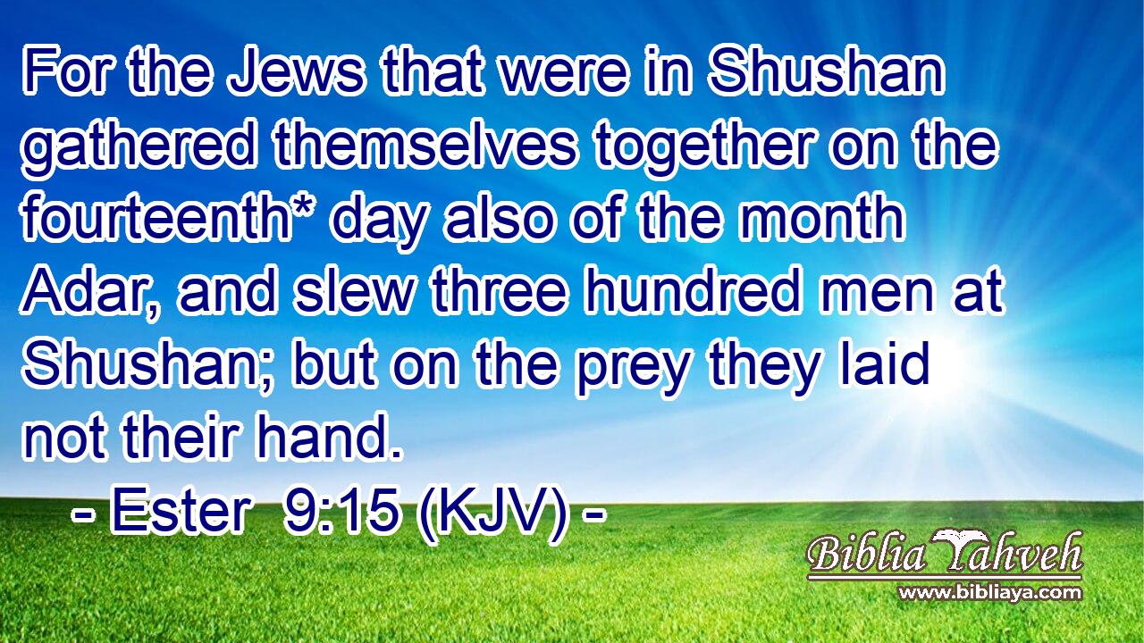 For the Jews that were in Shushan gathered themselves together on the fourteenth* day also of the month Adar, and slew three hundred men at Shushan; but on the prey they laid not their hand.