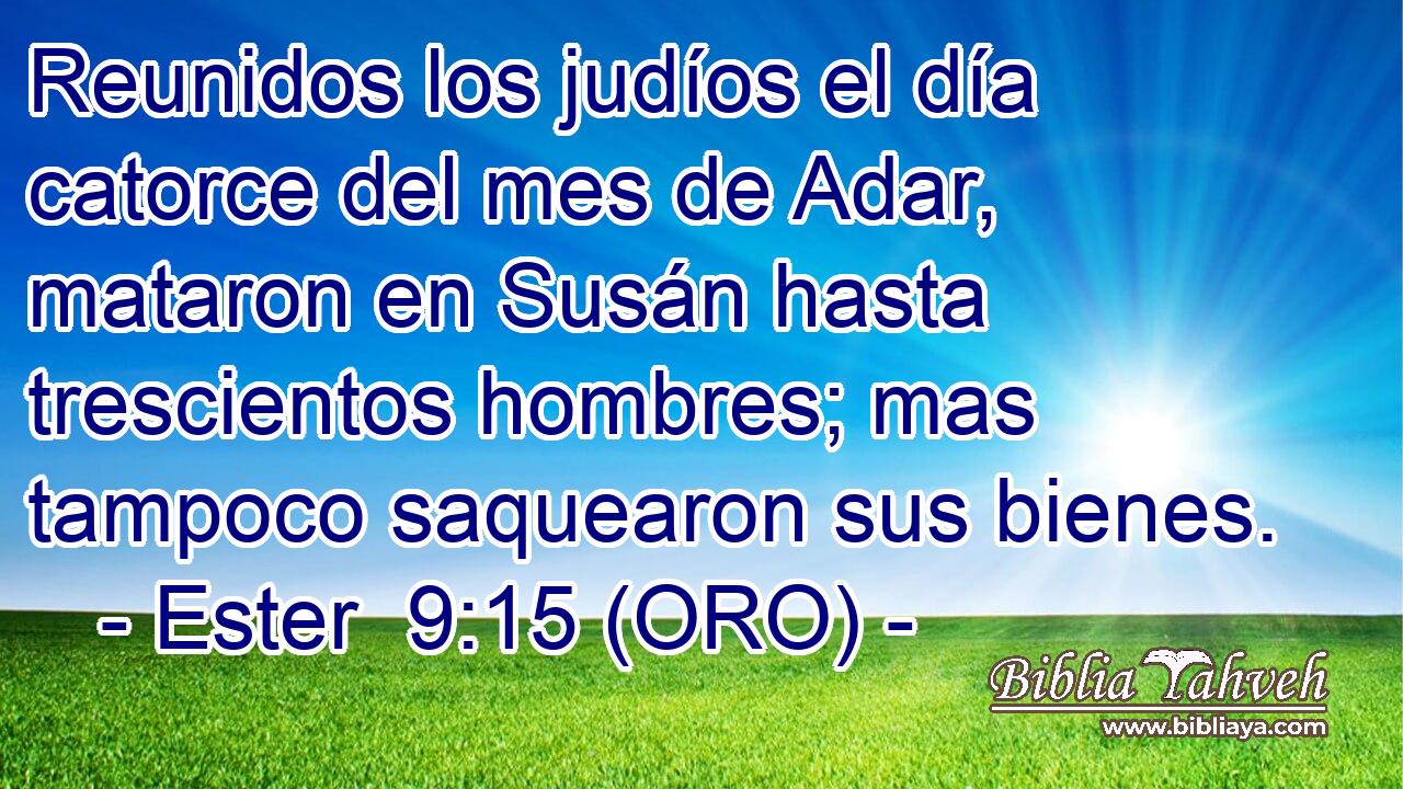  Reunidos los judíos el día catorce del mes de Adar, mataron en Susán hasta trescientos hombres; mas tampoco saquearon sus bienes. 