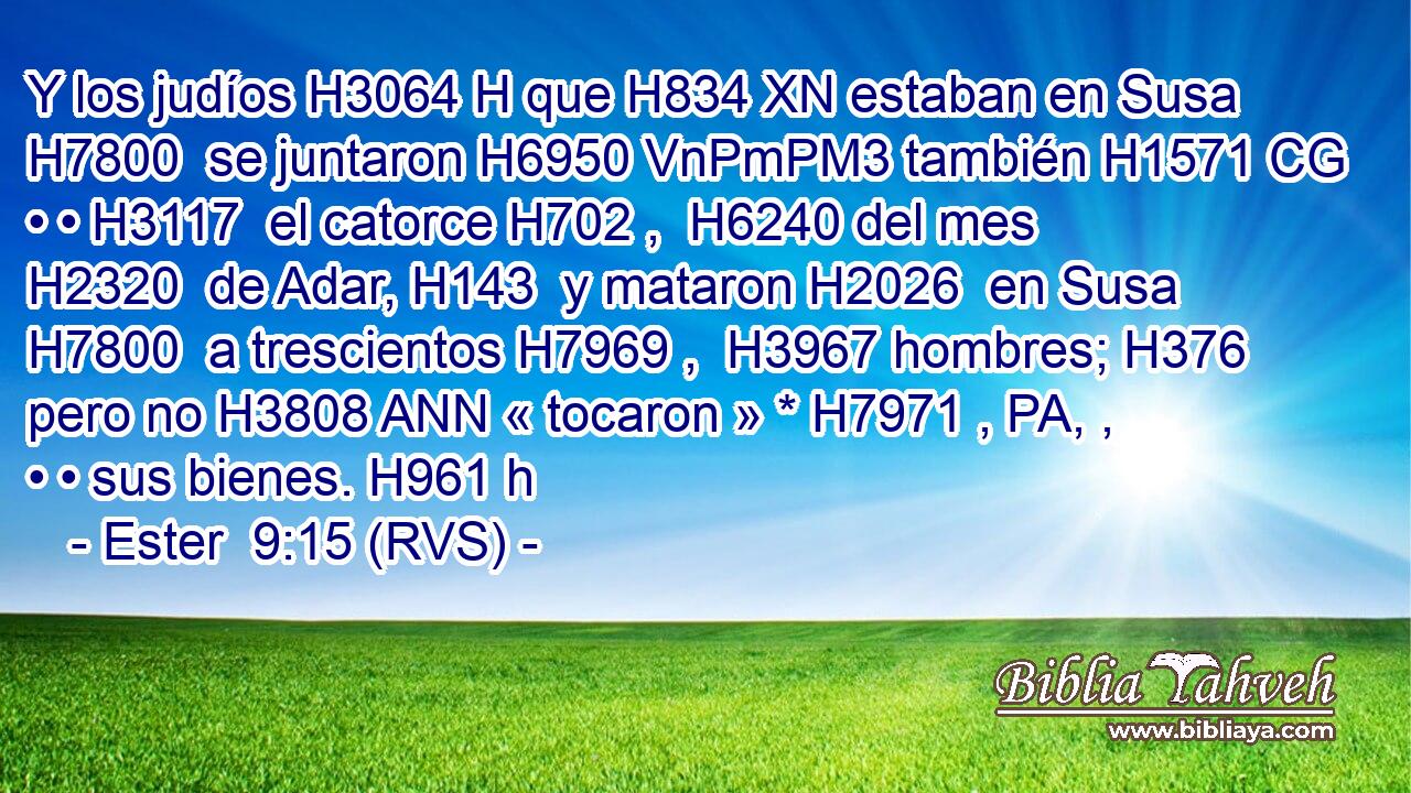 Y los judíos H3064 H que H834 XN estaban en Susa H7800  se juntaron H6950 VnPmPM3 también H1571 CG • • H3117  el catorce H702 ,  H6240 del mes H2320  de Adar, H143  y mataron H2026  en Susa H7800  a trescientos H7969 ,  H3967 hombres; H376  pero no H3808 ANN « tocaron » * H7971 , PA, ,  • • sus bienes. H961 h 