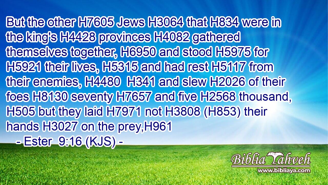 But the other H7605 Jews H3064 that H834 were in the king's H4428 provinces H4082 gathered themselves together, H6950 and stood H5975 for H5921 their lives, H5315 and had rest H5117 from their enemies, H4480  H341 and slew H2026 of their foes H8130 seventy H7657 and five H2568 thousand, H505 but they laid H7971 not H3808 (H853) their hands H3027 on the prey,H961