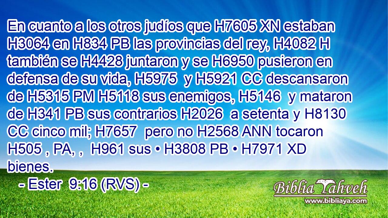 En cuanto a los otros judíos que H7605 XN estaban H3064 en H834 PB las provincias del rey, H4082 H también se H4428 juntaron y se H6950 pusieron en defensa de su vida, H5975  y H5921 CC descansaron de H5315 PM H5118 sus enemigos, H5146  y mataron de H341 PB sus contrarios H2026  a setenta y H8130 CC cinco mil; H7657  pero no H2568 ANN tocaron H505 , PA, ,  H961 sus • H3808 PB • H7971 XD bienes. 