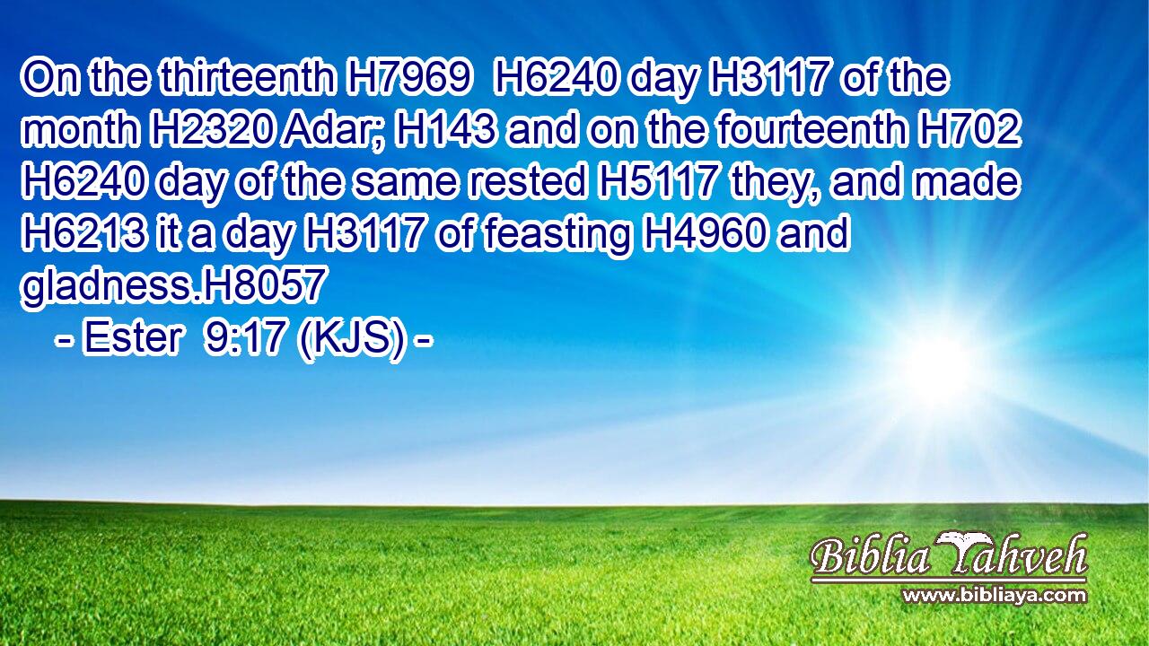 On the thirteenth H7969  H6240 day H3117 of the month H2320 Adar; H143 and on the fourteenth H702  H6240 day of the same rested H5117 they, and made H6213 it a day H3117 of feasting H4960 and gladness.H8057