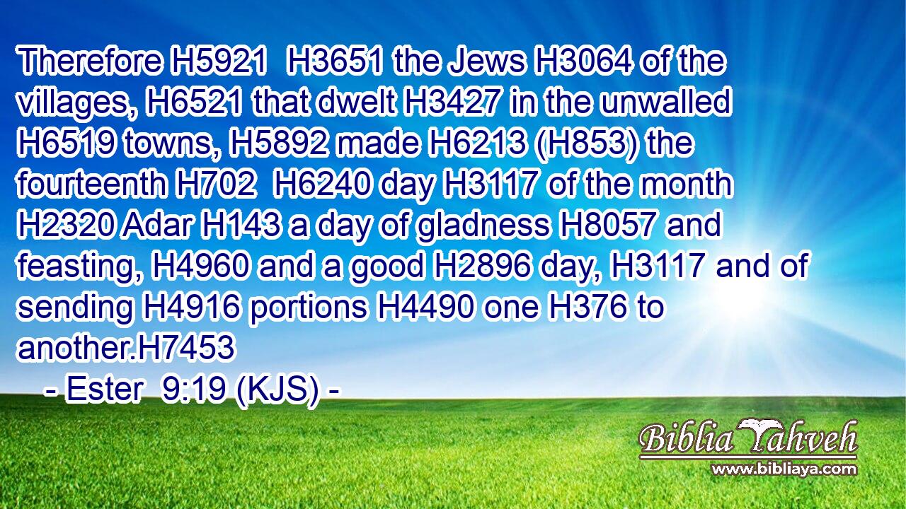 Therefore H5921  H3651 the Jews H3064 of the villages, H6521 that dwelt H3427 in the unwalled H6519 towns, H5892 made H6213 (H853) the fourteenth H702  H6240 day H3117 of the month H2320 Adar H143 a day of gladness H8057 and feasting, H4960 and a good H2896 day, H3117 and of sending H4916 portions H4490 one H376 to another.H7453