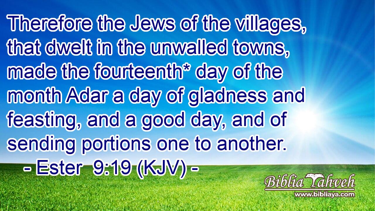 Therefore the Jews of the villages, that dwelt in the unwalled towns, made the fourteenth* day of the month Adar a day of gladness and feasting, and a good day, and of sending portions one to another.