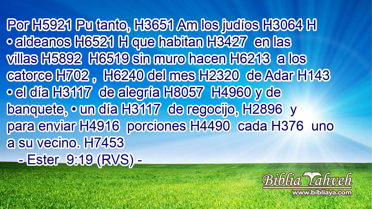 Por H5921 Pu tanto, H3651 Am los judíos H3064 H • aldeanos H6521 H que habitan H3427  en las villas H5892  H6519 sin muro hacen H6213  a los catorce H702 ,  H6240 del mes H2320  de Adar H143  • el día H3117  de alegría H8057  H4960 y de banquete, • un día H3117  de regocijo, H2896  y para enviar H4916  porciones H4490  cada H376  uno a su vecino. H7453  