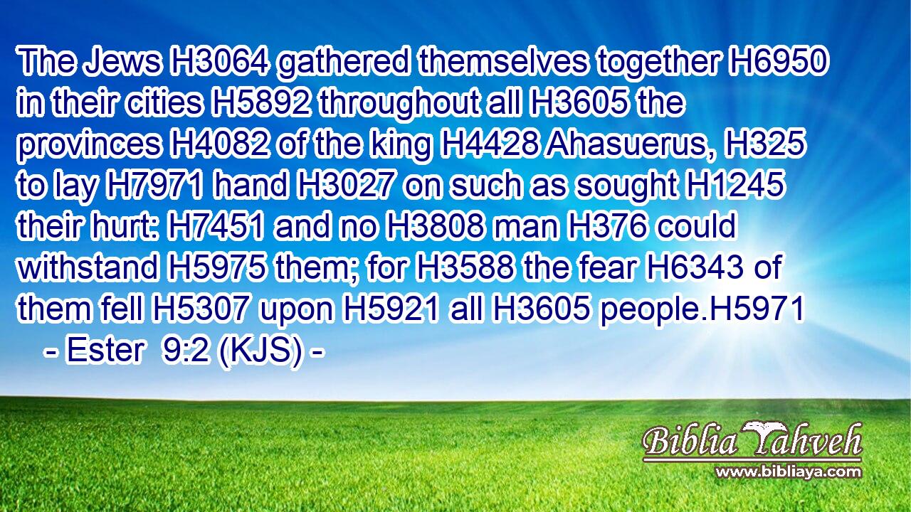 The Jews H3064 gathered themselves together H6950 in their cities H5892 throughout all H3605 the provinces H4082 of the king H4428 Ahasuerus, H325 to lay H7971 hand H3027 on such as sought H1245 their hurt: H7451 and no H3808 man H376 could withstand H5975 them; for H3588 the fear H6343 of them fell H5307 upon H5921 all H3605 people.H5971