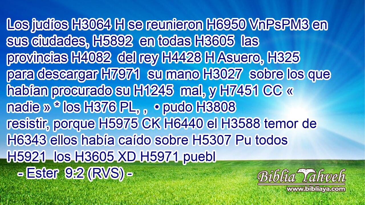 Los judíos H3064 H se reunieron H6950 VnPsPM3 en sus ciudades, H5892  en todas H3605  las provincias H4082  del rey H4428 H Asuero, H325  para descargar H7971  su mano H3027  sobre los que habían procurado su H1245  mal, y H7451 CC « nadie » * los H376 PL, ,  • pudo H3808 resistir, porque H5975 CK H6440 el H3588 temor de H6343 ellos había caído sobre H5307 Pu todos H5921  los H3605 XD H5971 puebl