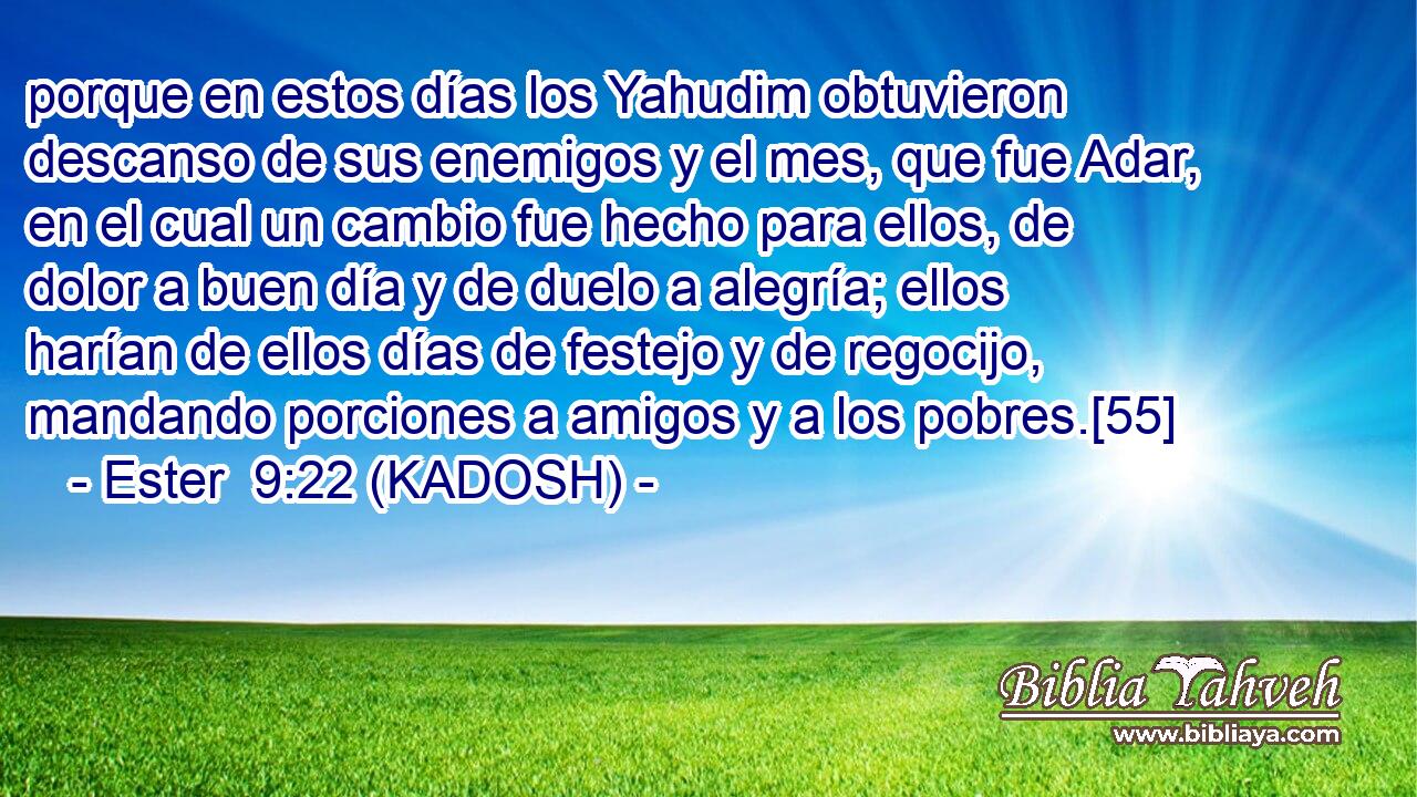  porque en estos días los Yahudim obtuvieron descanso de sus enemigos y el mes, que fue Adar, en el cual un cambio fue hecho para ellos, de dolor a buen día y de duelo a alegría; ellos harían de ellos días de festejo y de regocijo, mandando porciones a amigos y a los pobres.[55] 