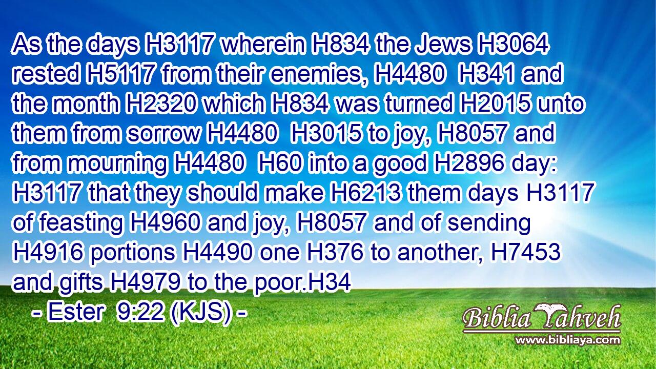 As the days H3117 wherein H834 the Jews H3064 rested H5117 from their enemies, H4480  H341 and the month H2320 which H834 was turned H2015 unto them from sorrow H4480  H3015 to joy, H8057 and from mourning H4480  H60 into a good H2896 day: H3117 that they should make H6213 them days H3117 of feasting H4960 and joy, H8057 and of sending H4916 portions H4490 one H376 to another, H7453 and gifts H4979 to the poor.H34