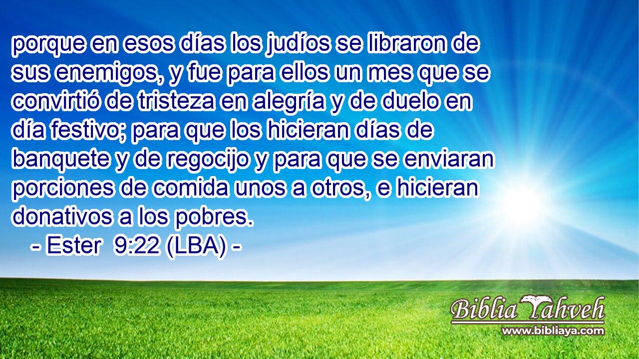 porque en esos días los judíos se libraron de sus enemigos, y fue para ellos un mes que se convirtió de tristeza en alegría y de duelo en día festivo; para que los hicieran días de banquete y de regocijo y para que se enviaran porciones de comida unos a otros, e hicieran donativos a los pobres.