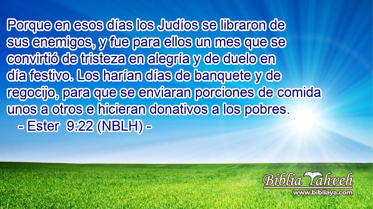  Porque en esos días los Judíos se libraron de sus enemigos, y fue para ellos un mes que se convirtió de tristeza en alegría y de duelo en día festivo. Los harían días de banquete y de regocijo, para que se enviaran porciones de comida unos a otros e hicieran donativos a los pobres. 