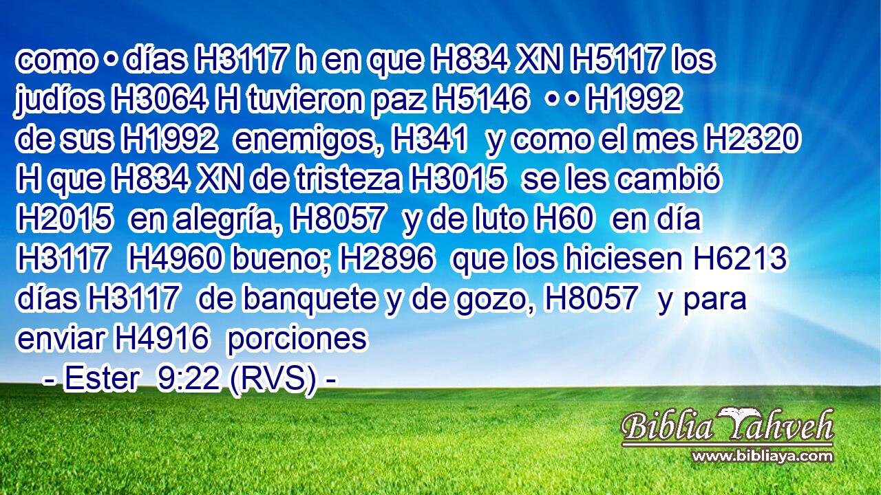 como • días H3117 h en que H834 XN H5117 los judíos H3064 H tuvieron paz H5146  • • H1992  de sus H1992  enemigos, H341  y como el mes H2320 H que H834 XN de tristeza H3015  se les cambió H2015  en alegría, H8057  y de luto H60  en día H3117  H4960 bueno; H2896  que los hiciesen H6213  días H3117  de banquete y de gozo, H8057  y para enviar H4916  porciones