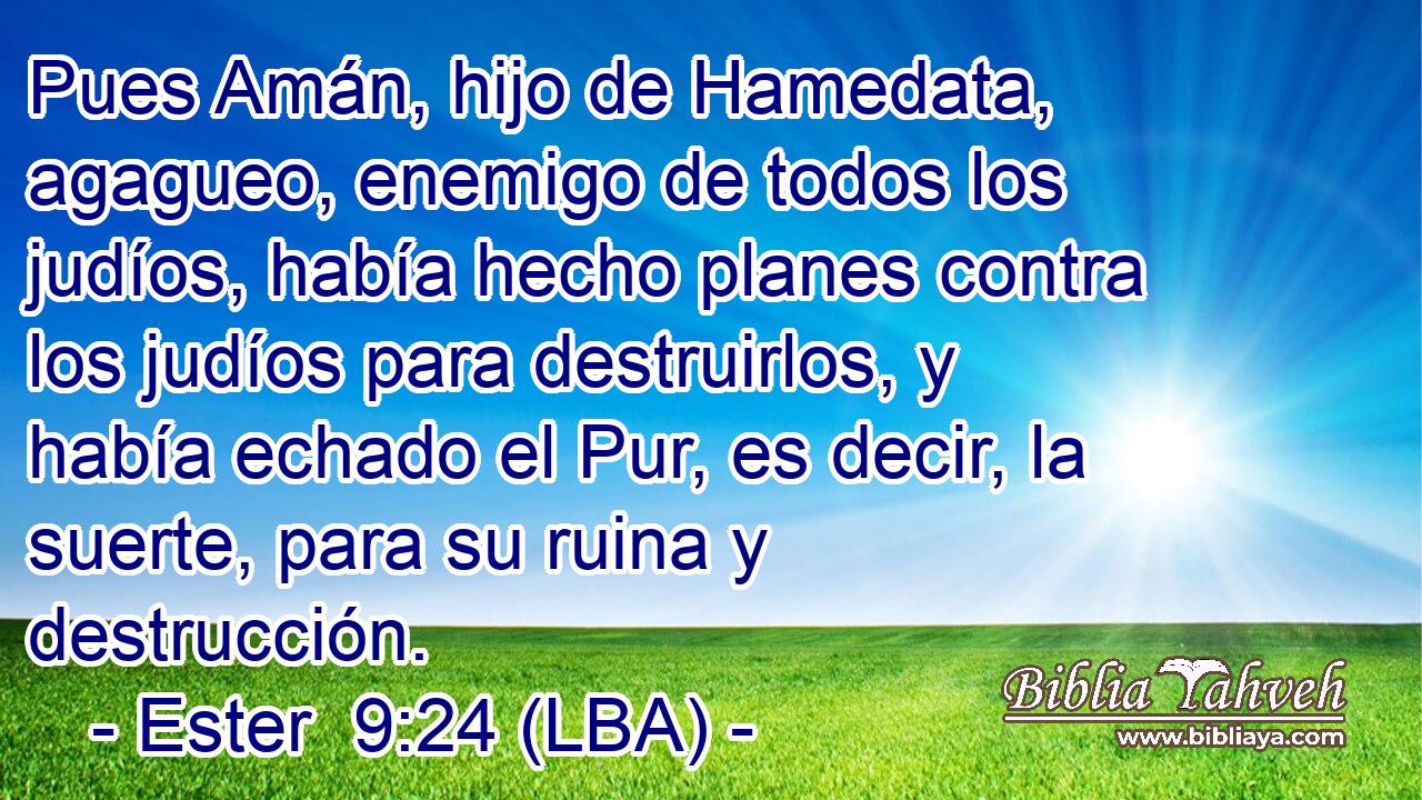 Pues Amán, hijo de Hamedata, agagueo, enemigo de todos los judíos, había hecho planes contra los judíos para destruirlos, y había echado el Pur, es decir, la suerte, para su ruina y destrucción.