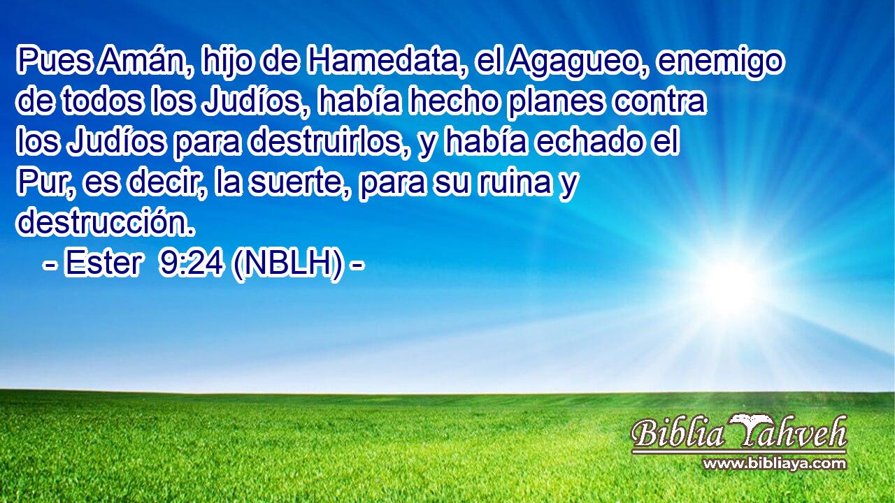  Pues Amán, hijo de Hamedata, el Agagueo, enemigo de todos los Judíos, había hecho planes contra los Judíos para destruirlos, y había echado el Pur, es decir, la suerte, para su ruina y destrucción. 