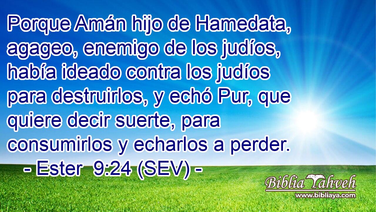 Porque Amán hijo de Hamedata, agageo, enemigo de los judíos, había ideado contra los judíos para destruirlos, y echó Pur, que quiere decir suerte, para consumirlos y echarlos a perder.