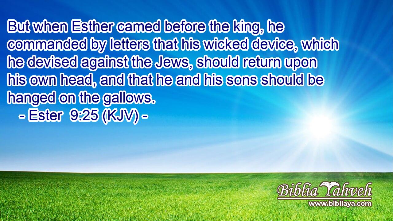 But when Esther camed before the king, he commanded by letters that his wicked device, which he devised against the Jews, should return upon his own head, and that he and his sons should be hanged on the gallows.