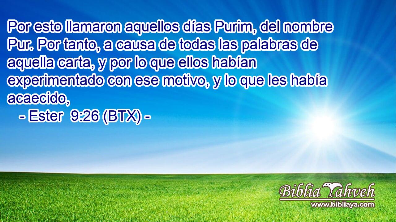 Por esto llamaron aquellos días Purim, del nombre Pur. Por tanto, a causa de todas las palabras de aquella carta, y por lo que ellos habían experimentado con ese motivo, y lo que les había acaecido,