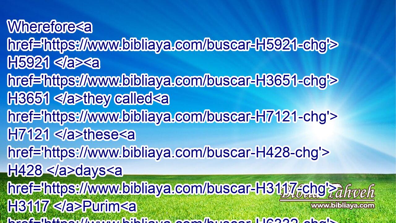 Wherefore H5921  H3651 they called H7121 these H428 days H3117 Purim H6332 after H5921 the name H8034 of Pur. H6332 Therefore H5921  H3651 for H5921 all H3605 the words H1697 of this H2063 letter, H107 and of that which H4100 they had seen H7200 concerning H5921 this matter, H3602 and which H4100 had come H5060 unto H413 them,